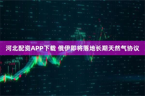河北配资APP下载 俄伊即将落地长期天然气协议