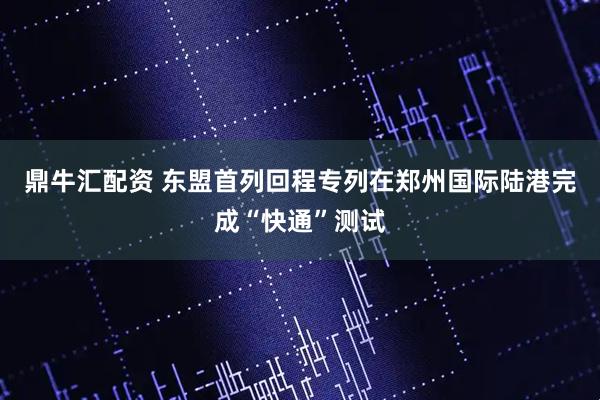 鼎牛汇配资 东盟首列回程专列在郑州国际陆港完成“快通”测试