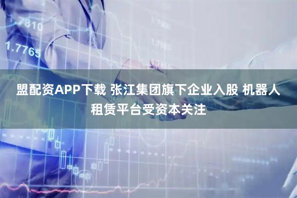盟配资APP下载 张江集团旗下企业入股 机器人租赁平台受资本关注