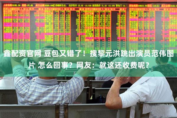 鑫配资官网 豆包又错了！搜黎元洪跳出演员范伟图片 怎么回事？网友：就这还收费呢？