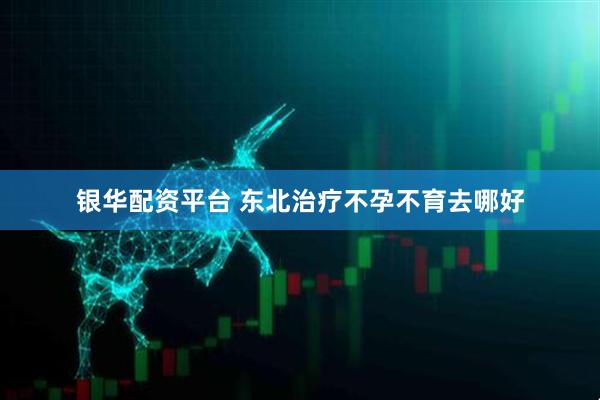 银华配资平台 东北治疗不孕不育去哪好