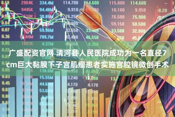 广盛配资官网 清河县人民医院成功为一名直径7cm巨大黏膜下子宫肌瘤患者实施宫腔镜微创手术