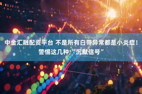 中金汇融配资平台 不是所有白带异常都是小炎症！警惕这几种 “沉默信号”