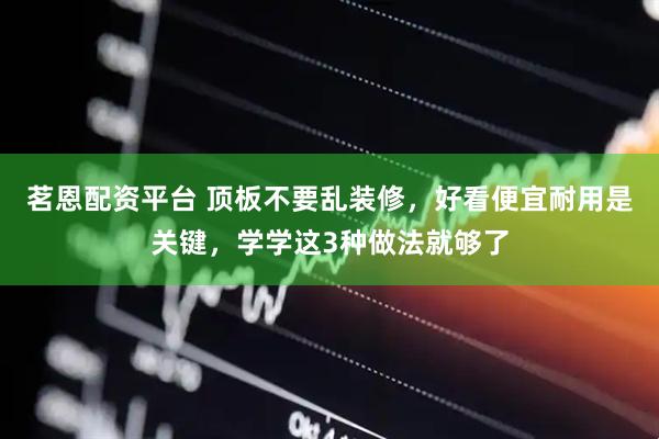 茗恩配资平台 顶板不要乱装修，好看便宜耐用是关键，学学这3种做法就够了