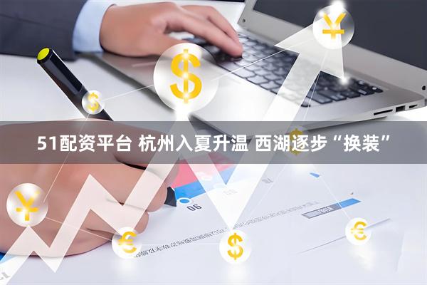 51配资平台 杭州入夏升温 西湖逐步“换装”
