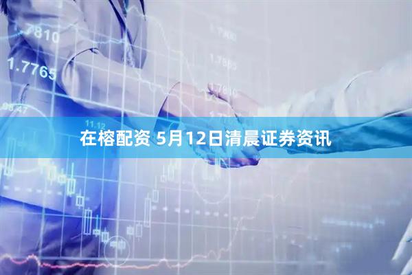 在榕配资 5月12日清晨证券资讯