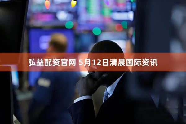 弘益配资官网 5月12日清晨国际资讯