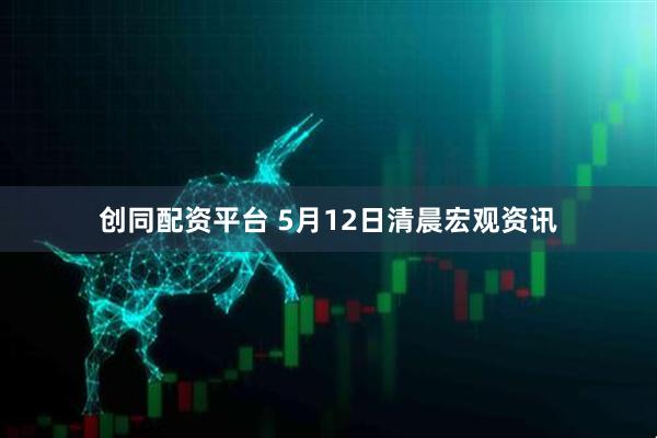 创同配资平台 5月12日清晨宏观资讯