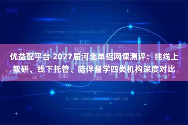 优益配平台 2027届河北单招网课测评：纯线上教研、线下托管、陪伴督学四类机构深度对比