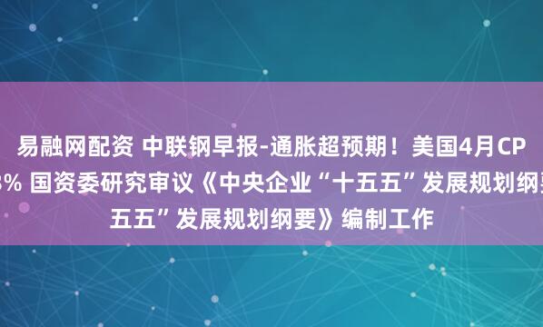 易融网配资 中联钢早报-通胀超预期！美国4月CPI同比增长3.8% 国资委研究审议《中央企业“十五五”发展规划纲要》编制工作