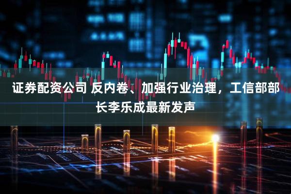 证券配资公司 反内卷、加强行业治理，工信部部长李乐成最新发声