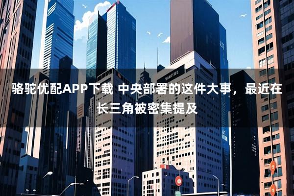 骆驼优配APP下载 中央部署的这件大事，最近在长三角被密集提及