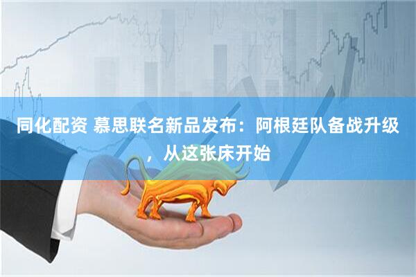 同化配资 慕思联名新品发布：阿根廷队备战升级，从这张床开始