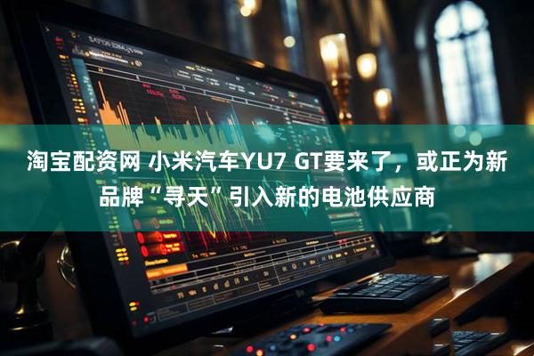 淘宝配资网 小米汽车YU7 GT要来了，或正为新品牌“寻天”引入新的电池供应商