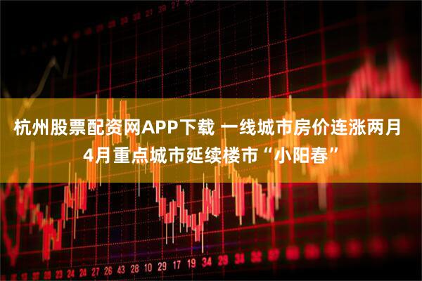 杭州股票配资网APP下载 一线城市房价连涨两月 4月重点城市延续楼市“小阳春”