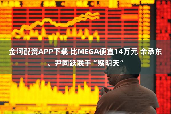 金河配资APP下载 比MEGA便宜14万元 余承东、尹同跃联手“赌明天”