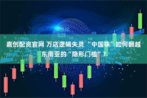 嘉创配资官网 万店逻辑失灵 “中国味”如何翻越东南亚的“隐形门槛”？